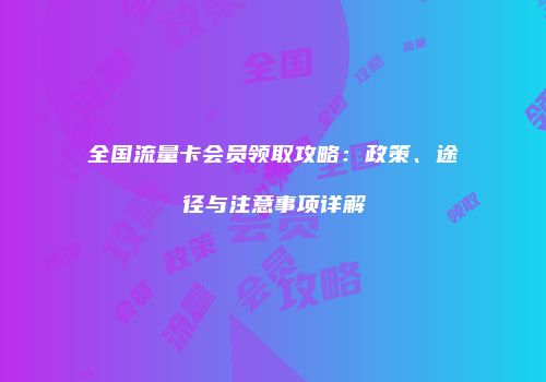 全国流量卡会员领取攻略：政策、途径与注意事项详解