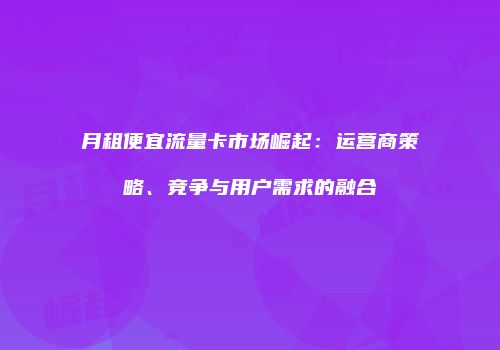 月租便宜流量卡市场崛起：运营商策略、竞争与用户需求的融合