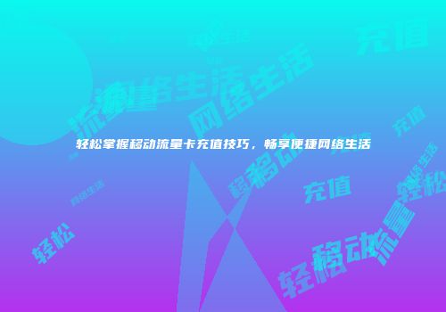 轻松掌握移动流量卡充值技巧，畅享便捷网络生活