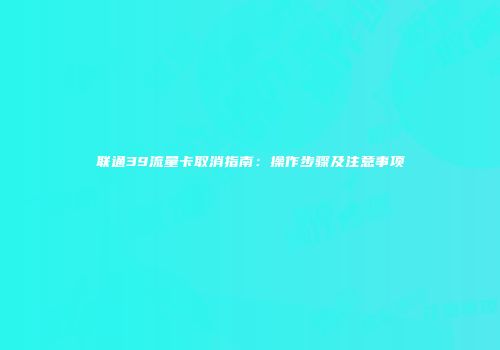 联通39流量卡取消指南：操作步骤及注意事项