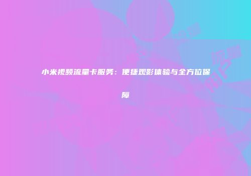 小米视频流量卡服务：便捷观影体验与全方位保障