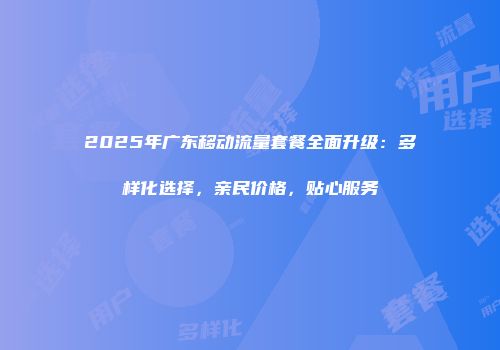 2025年广东移动流量套餐全面升级：多样化选择，亲民价格，贴心服务