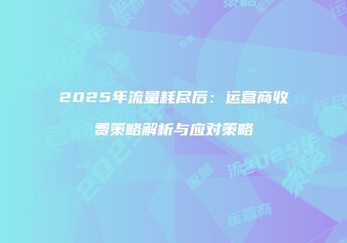 2025年流量耗尽后：运营商收费策略解析与应对策略