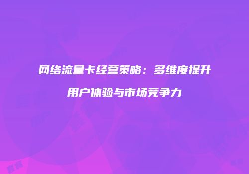 网络流量卡经营策略：多维度提升用户体验与市场竞争力
