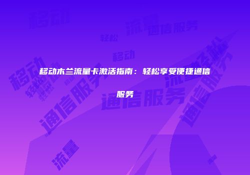 移动木兰流量卡激活指南：轻松享受便捷通信服务