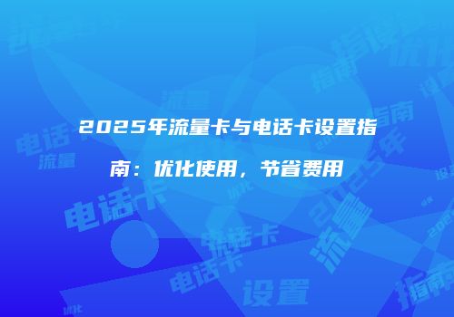 2025年流量卡与电话卡设置指南：优化使用，节省费用