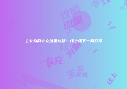 主卡为副卡充流量攻略：线上线下一网打尽