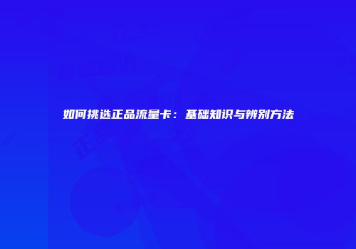 如何挑选正品流量卡：基础知识与辨别方法