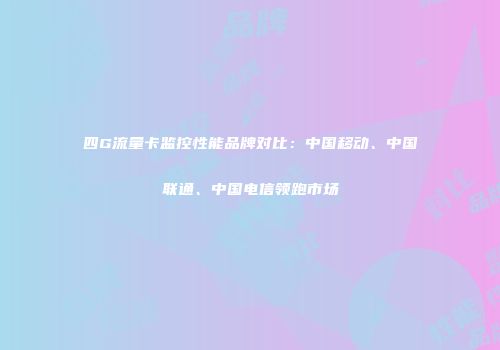 四G流量卡监控性能品牌对比：中国移动、中国联通、中国电信领跑市场