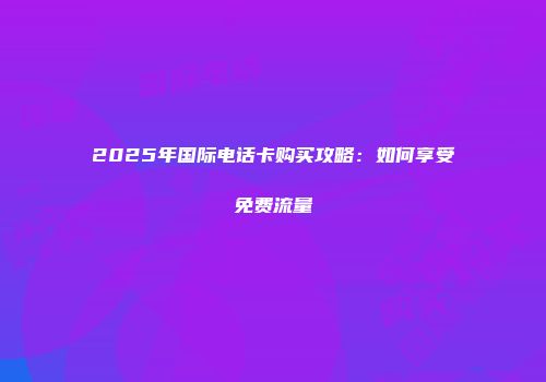 2025年国际电话卡购买攻略：如何享受免费流量
