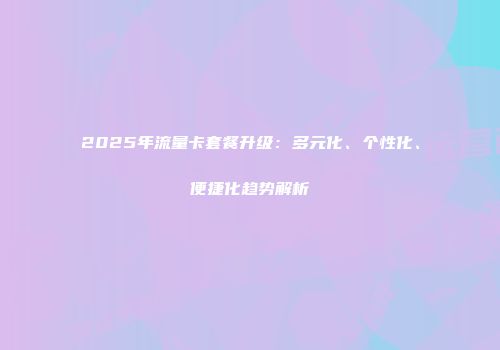 2025年流量卡套餐升级：多元化、个性化、便捷化趋势解析