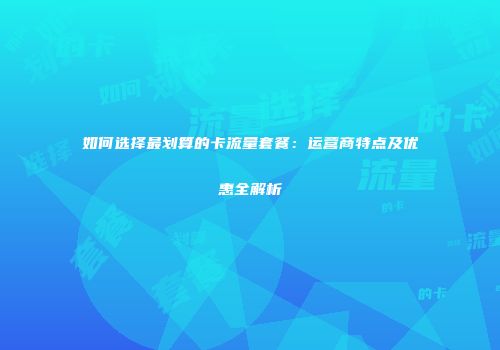 如何选择最划算的卡流量套餐：运营商特点及优惠全解析