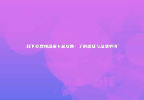 线下办理纯流量卡全攻略：了解途径与注意事项