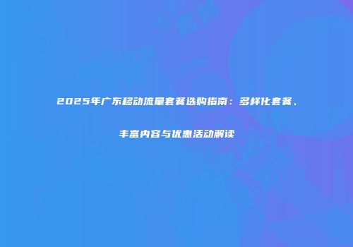 2025年广东移动流量套餐选购指南：多样化套餐、丰富内容与优惠活动解读