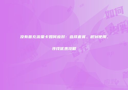 没有首充流量卡如何应对：选择套餐、规划使用、寻找优惠攻略