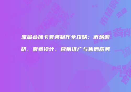 流量叠加卡套装制作全攻略：市场调研、套餐设计、营销推广与售后服务