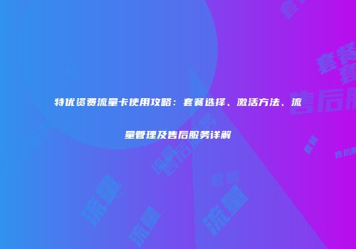特优资费流量卡使用攻略：套餐选择、激活方法、流量管理及售后服务详解