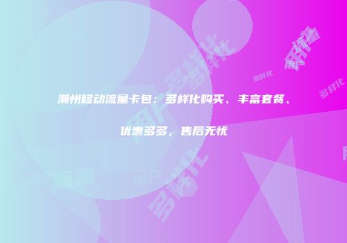 潮州移动流量卡包：多样化购买、丰富套餐、优惠多多，售后无忧