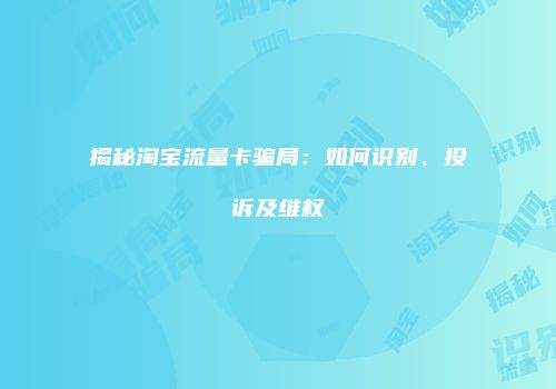 揭秘淘宝流量卡骗局：如何识别、投诉及维权