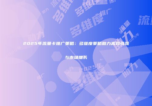 2025年流量卡推广策略：多维度策略助力高效引流与市场增长