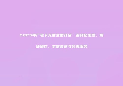2025年广电卡充值全面升级：多样化渠道、便捷操作、丰富套餐与完善服务