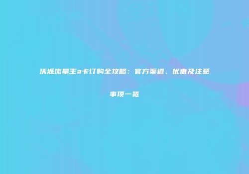 沃派流量王a卡订购全攻略：官方渠道、优惠及注意事项一览