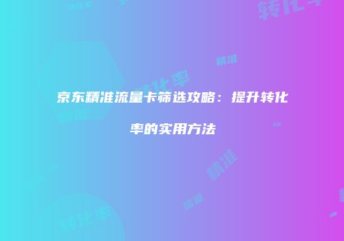 京东精准流量卡筛选攻略：提升转化率的实用方法