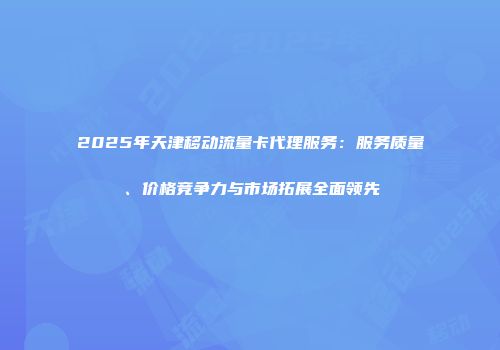 2025年天津移动流量卡代理服务：服务质量、价格竞争力与市场拓展全面领先