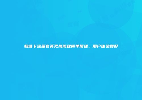 和谐卡流量套餐更换流程简单便捷，用户体验良好