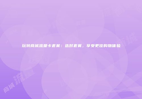 玩转商城流量卡套餐：选对套餐，享受更佳购物体验
