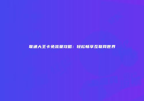 联通大王卡免流量攻略：轻松畅享互联网世界