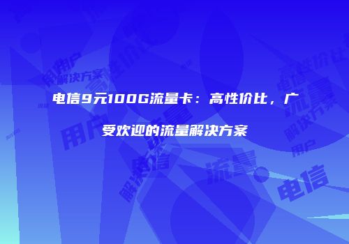 电信9元100G流量卡：高性价比，广受欢迎的流量解决方案