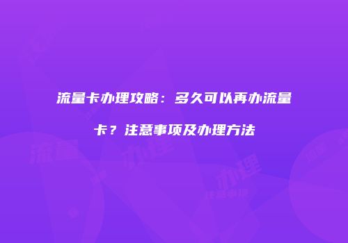 流量卡办理攻略：多久可以再办流量卡？注意事项及办理方法