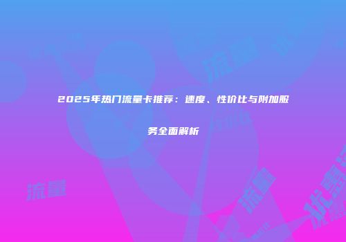 2025年热门流量卡推荐：速度、性价比与附加服务全面解析