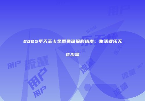 2025年天王卡全面免流福利指南：生活娱乐无忧流量