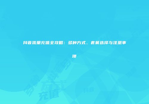抖音流量充值全攻略：多种方式、套餐选择与注意事项