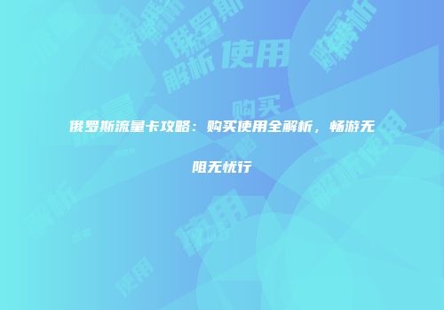 俄罗斯流量卡攻略：购买使用全解析，畅游无阻无忧行