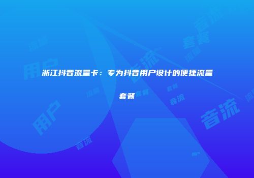 浙江抖音流量卡：专为抖音用户设计的便捷流量套餐