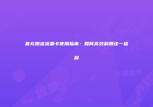 首充赠送流量卡使用指南：如何高效利用这一福利