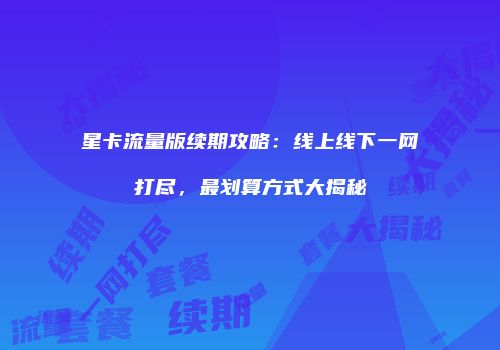 星卡流量版续期攻略：线上线下一网打尽，最划算方式大揭秘