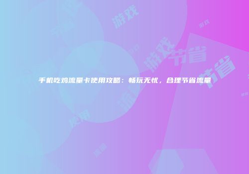 手机吃鸡流量卡使用攻略：畅玩无忧，合理节省流量