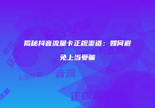 揭秘抖音流量卡正规渠道：如何避免上当受骗