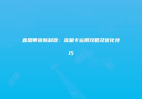 直播带货新利器：流量卡运用攻略及优化技巧
