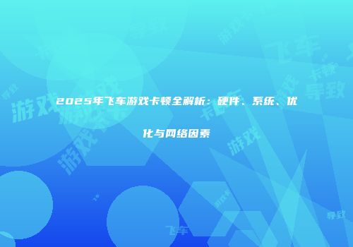 2025年飞车游戏卡顿全解析：硬件、系统、优化与网络因素