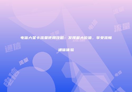 电信六星卡流量使用攻略：发挥最大价值，享受流畅通信体验