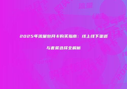 2025年流量包月卡购买指南：线上线下渠道与套餐选择全解析