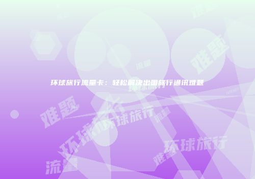 环球旅行流量卡：轻松解决出国旅行通讯难题