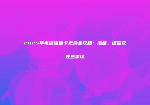2025年电信流量卡更换全攻略：准备、流程及注意事项