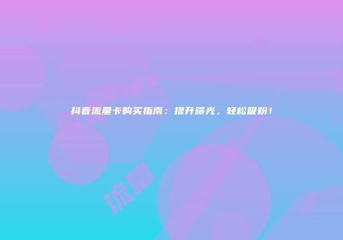 抖音流量卡购买指南：提升曝光，轻松吸粉！