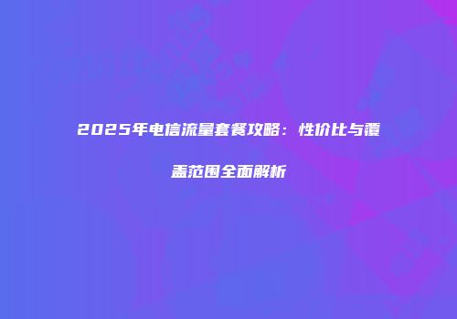 2025年电信流量套餐攻略：性价比与覆盖范围全面解析